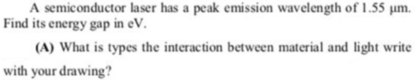 A semiconductor laser has a peak emission wavelength of 1.55 um.
Find its energy gap in eV.
(A) What is types the interaction between material and light write
with your drawing?
