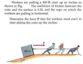 Workers are pulling a 400-lb crate up an incline as
shown in Fig.
crate and the surface is 0.20, and the rope on which the
workers are pulling is horizontal.
The coefficient of friction between the
Determine the force P that the workers must exert to
start sliding the crate up the incline.
400 lb
15
