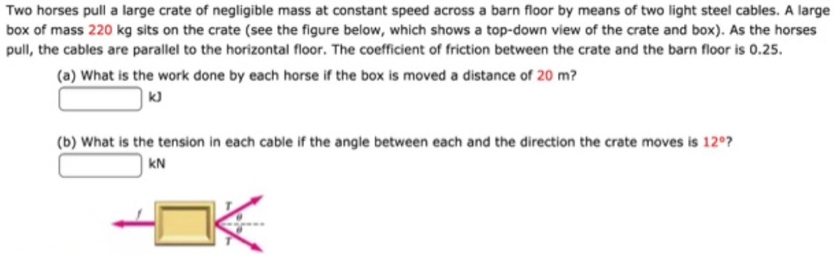 Two horses pull a large crate of negligible mass at constant speed across a barn floor by means of two light steel cables. A large
box of mass 220 kg sits on the crate (see the figure below, which shows a top-down view of the crate and box). As the horses
pull, the cables are parallel to the horizontal floor. The coefficient of friction between the crate and the barn floor is 0.25.
(a) What is the work done by each horse if the box is moved a distance of 20 m?
(b) What is the tension in each cable if the angle between each and the direction the crate moves is 12°?
| KN
