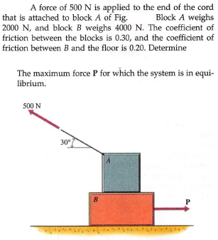A force of 500 N is applied to the end of the cord
Block A weighs
that is attached to block A of Fig.
2000 N, and block B weighs 4000 N. The coefficient of
friction between the blocks is 0.30, and the coefficient of
friction between B and the floor is 0.20. Determine
The maximum force P for which the system is in equi-
librium.
500 N
30°
B
P
