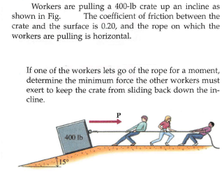 Workers are pulling a 400-lb crate up an incline as
shown in Fig.
The coefficient of friction between the
crate and the surface is 0.20, and the rope on which the
workers are pulling is horizontal.
If one of the workers lets go of the rope for a moment,
determine the minimum force the other workers must
exert to keep the crate from sliding back down the in-
cline.
400 lb
15
