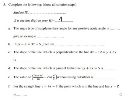 5. Complete the following: (show all solution steps)
Student ID:..
Z is the last digit in your ID-...4
a. The angle type of supplementary angle for any positive acute angle is
....
give an example
b. If8x – Z = 3x + 5 , then x..
c. The slope of the line which is perpendicular to the line 4x – 12 = y + Zx
is.
d. The slope of the line which is parallel to the line 3y + Zx = 5 is.
– cos )without using calculator is .
e. The value of
Z tan 45
10
f. For the straight line y = 4x – 7, the point which is in the line and has x = Z
is...
(3
