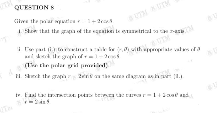 UTM
QUESTION 8
UTM UTM
i. Show that the graph of the equation is symmetrical to the r-axis.
Given the polar equation r = 1 + 2 cos 0.
ii. Use part (i.) to construct a table for (r, 0) with appropriate values of 0
and sketch the graph of r = 1+ 2 cos 0.
L UTM
(Use the polar grid provided).
iii. Sketch the graph r = 2 sin 0 on the same diagram as in part (ii.).
TM
iv. Find the intersection points between the curves r =1+2 cos 0 and
UTM
r = 2 sin 0.
