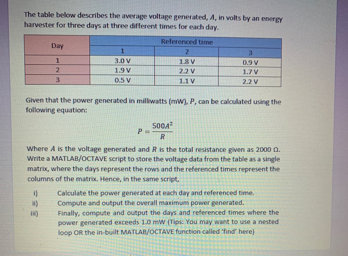 The table below describes the average voltage generated, A, in volts by an energy
harvester for three days at three different times for each day.
Referenced time
Day
3.
3.0 V
1.8 V
0.9 V
1.9 V
2.2 V
1.7 V
0.5 V
1.1 V
2.2 V
Given that the power generated in millivwatts (mW), P, can be calculated using the
following equation:
500A?
P =
Where A is the voltage generated and R is the total resistance given as 2000 Q.
Write a MATLAB/OCTAVE script to store the voltage data from the table as a single
matrix, where the days represent the rows and the referenced times represent the
columns of the matrix. Hence, in the same script,
Calculate the power generated at each day and referenced time.
i)
ii)
Compute and output the overall maximum power generated.
Finally, compute and output the days and referenced times where the
power generated exceeds 1.0 mW (Tips: You may want to use a nested
loop OR the in-built MATLAB/OCTAVE function called 'find' here)
iii)
