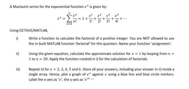 A Maclaurin series for the exponential function e* is given by:
x' x2 x3 x*
= 1+
2!
3! 4!
Using OCTAVE/MATLAB,
Write a function to calculate the factorial of a positive integer. You are NOT allowed to use
the in-built MATLAB function 'factorial' for this question. Name your function 'assignment'.
i)
ii)
Using the given equation, calculate the approximate solution for x = 1 by looping from n =
1 to n = 20. Apply the function created in i) for the calculation of factorials.
i)
Repeat ii) for x = 2, 3, 4, 5 and 6. Store all your answers, including your answer in ii) inside a
single array. Hence, plot a graph of e* against x using a blue line and blue circle markers.
Label the x-axis as 'x', the y-axis as 'e*i --
