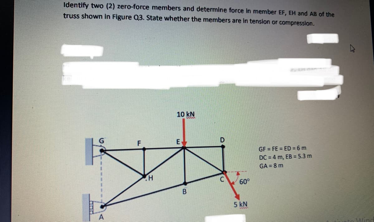 Identify two (2) zero-force members and determine force in member EF, EH and AB of the
truss shown in Figure Q3. State whether the members are in tension or compression.
EH nan
10 kN
G
GF = FE = ED =6 m
DC = 4 m, EB = 5.3 m
GA = 8 m
60°
5 kN
Aino
