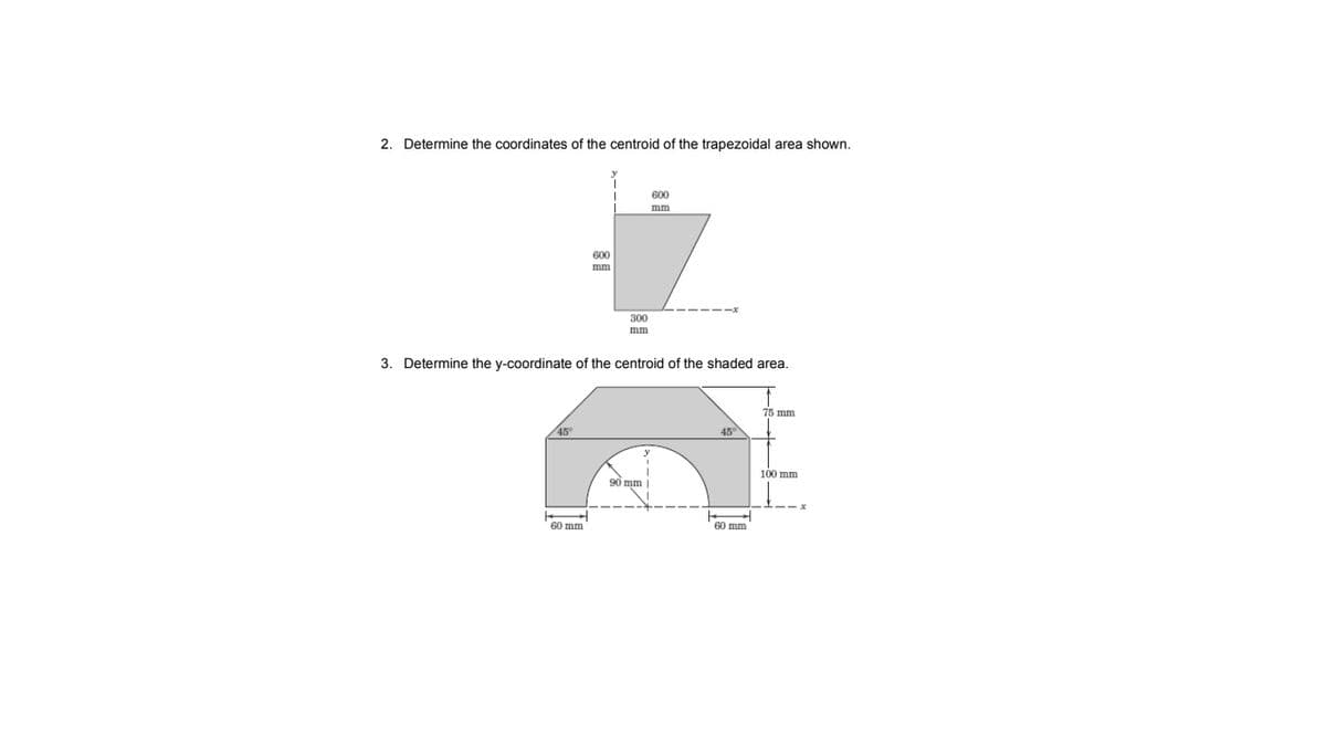 2. Determine the coordinates of the centroid of the trapezoidal area shown.
600
mm
600
mm
300
mm
3. Determine the y-coordinate of the centroid of the shaded area.
75 mm
45
45°
100 mm
90 mm |
60 mm
60 mm
