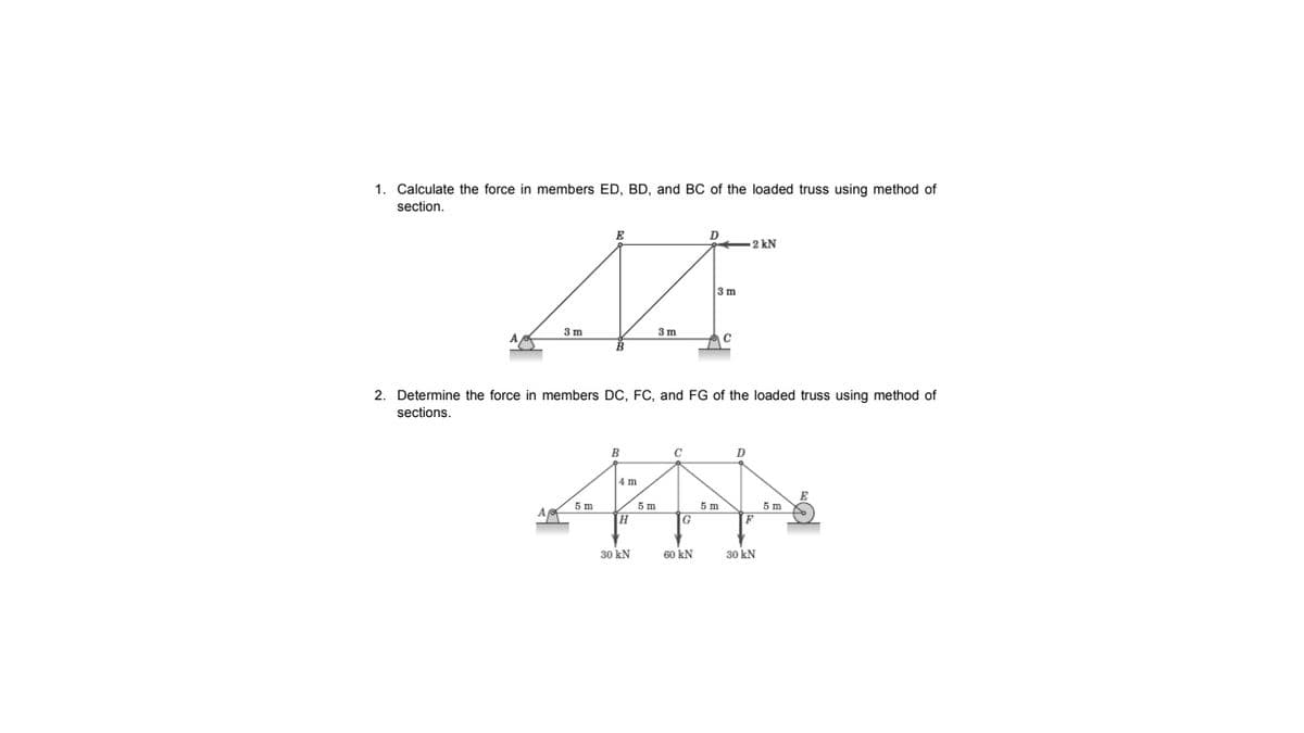 1. Calculate the force in members ED, BD, and BC of the loaded truss using method of
section.
E
2 kN
3m
3m
3 m
2. Determine the force in members DC, FC, and FG of the loaded truss using method of
sections.
C
D
4 m
5 m
A
5 m
5 m
5 m
30 kN
60 kN
30 kN
