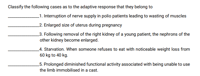 Classify the following cases as to the adaptive response that they belong to
_1. Interruption of nerve supply in polio patients leading to wasting of muscles
_2. Enlarged size of uterus during pregnancy
_3. Following removal of the right kidney of a young patient, the nephrons of the
other kidney become enlarged.
_4. Starvation. When someone refuses to eat with noticeable weight loss from
60 kg to 40 kg.
_5. Prolonged diminished functional activity associated with being unable to use
the limb immobilised in a cast.
