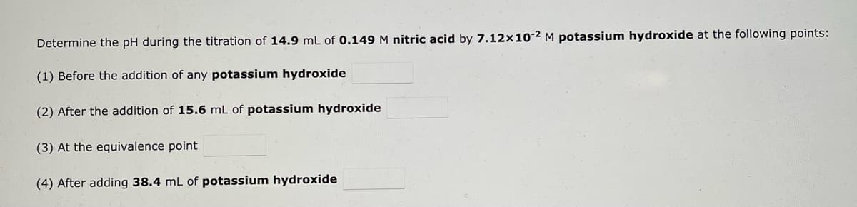 Determine the pH during the titration of 14.9 mL 0.149 M nitric acid by 7.12x10-2 M potassium hydroxide at the following points:
(1) Before the addition of any potassium hydroxide
(2) After the addition of 15.6 mL of potassium hydroxide
(3) At the equivalence point
(4) After adding 38.4 mL of potassium hydroxide