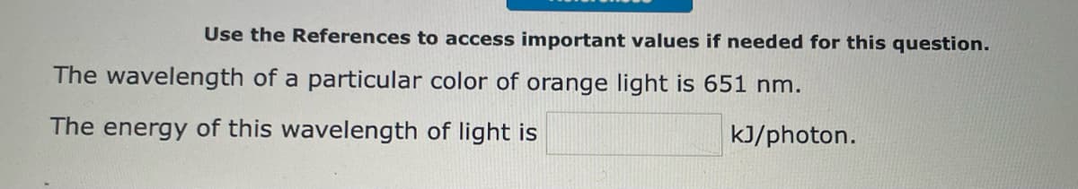Use the References to access important values if needed for this question.
The wavelength of a particular color of orange light is 651 nm.
The energy of this wavelength of light is
kJ/photon.
