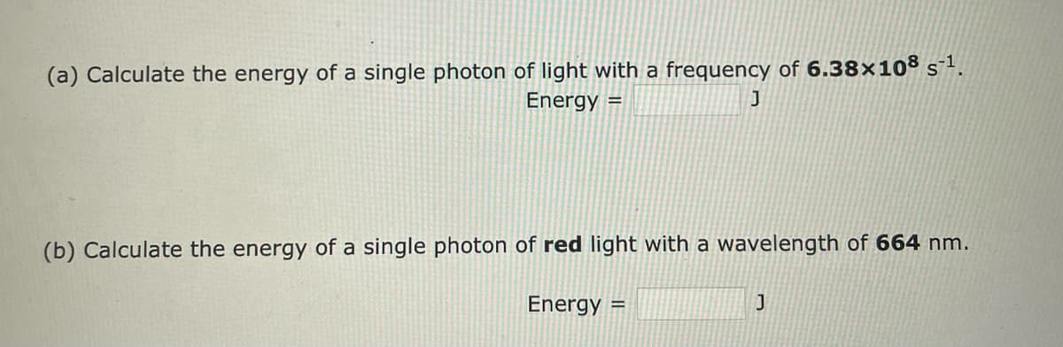 (a) Calculate the energy of a single photon of light with a frequency of 6.38×108 s-¹.
Energy =
J
(b) Calculate the energy of a single photon of red light with a wavelength of 664 nm.
Energy =
J
