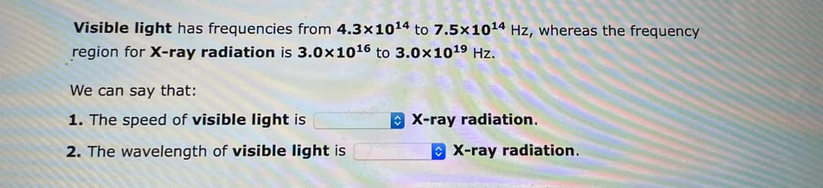 Visible light has frequencies from 4.3x10¹4 to 7.5x10¹4 Hz, whereas the frequency
region for X-ray radiation is 3.0x10¹6 to 3.0x10¹⁹ Hz.
We can say that:
1. The speed of visible light is
2. The wavelength of visible light is
X-ray radiation.
X-ray radiation.