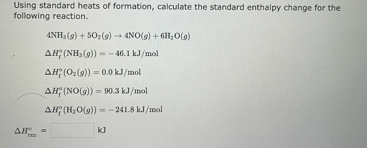 Using standard heats of formation, calculate the standard enthalpy change for the
following reaction.
ΔΗ°
rxn
4NH3(g) +502 (g) → 4NO(g) + 6H₂O(g)
AH (NH3 (9)) = -46.1 kJ/mol
AH (O₂ (g)) = 0.0 kJ/mol
AH (NO(g)) = 90.3 kJ/mol
AH (H₂O(g)) = -241.8 kJ/mol
=
KJ