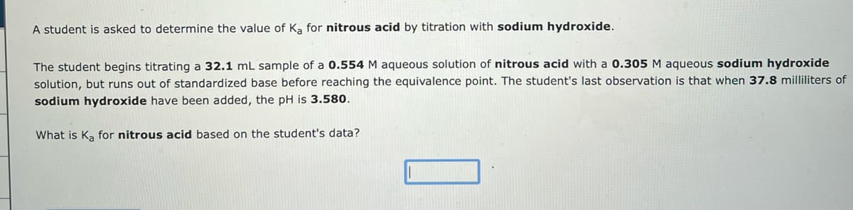 A student is asked to determine the value of Ka for nitrous acid by titration with sodium hydroxide.
The student begins titrating a 32.1 mL sample of a 0.554 M aqueous solution of nitrous acid with a 0.305 M aqueous sodium hydroxide
solution, but runs out of standardized base before reaching the equivalence point. The student's last observation is that when 37.8 milliliters of
sodium hydroxide have been added, the pH is 3.580.
What is Ka for nitrous acid based on the student's data?