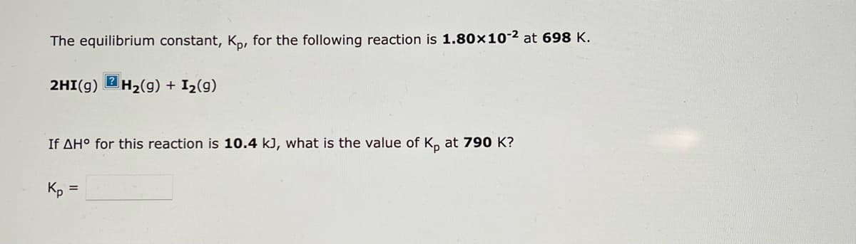 The equilibrium constant, Kp, for the following reaction is 1.80x10-² at 698 K.
?
2HI(g) H₂(g) + I₂(9)
If AH° for this reaction is 10.4 kJ, what is the value of Kp at 790 K?
Kp =