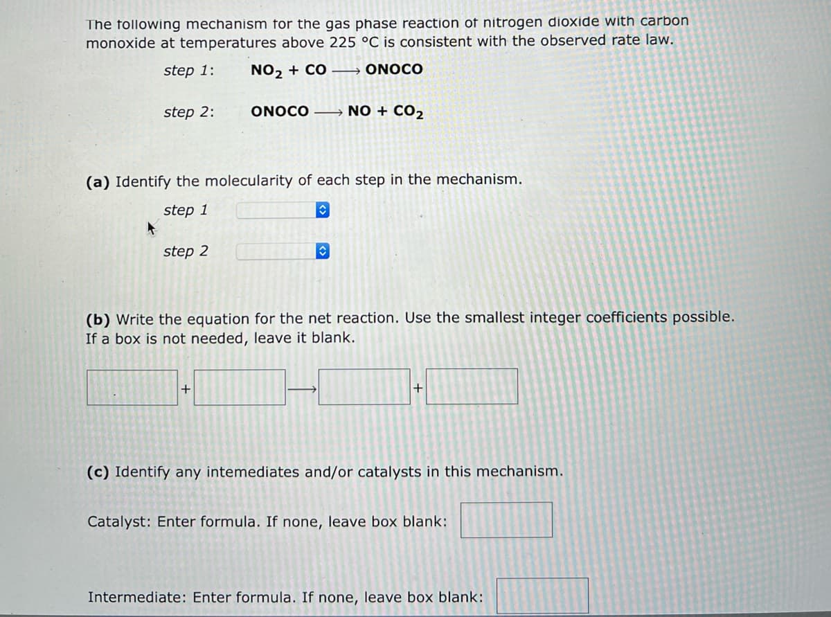 The following mechanism for the gas phase reaction of nitrogen dioxide with carbon
monoxide at temperatures above 225 °C is consistent with the observed rate law.
step 1:
NO₂ + CO→→→→→→ONOCO
step 2:
4
(a) Identify the molecularity of each step in the mechanism.
step 1
step 2
ONOCO →→→→→NO + CO₂
+
♥
C
(b) Write the equation for the net reaction. Use the smallest integer coefficients possible.
If a box is not needed, leave it blank.
+
(c) Identify any intemediates and/or catalysts in this mechanism.
Catalyst: Enter formula. If none, leave box blank:
Intermediate: Enter formula. If none, leave box blank:
