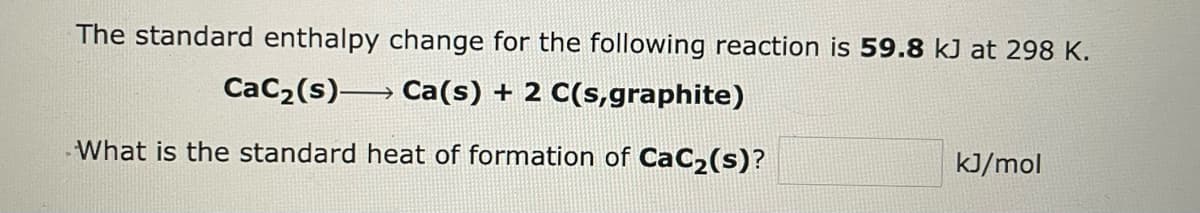 The standard enthalpy change for the following reaction is 59.8 kJ at 298 K.
CaC₂ (s)
Ca(s) + 2 C(s,graphite)
What is the standard
heat of formation of CaC₂(s)?
kJ/mol