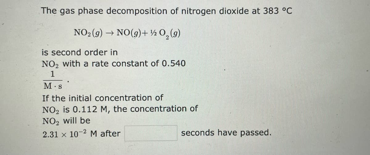 The gas phase decomposition of nitrogen dioxide at 383 °C
NO₂(g) → NO(g)+½O₂(g)
is second order in
NO₂ with a rate constant of 0.540
1
M.S
If the initial concentration of
NO2 is 0.112 M, the concentration of
NO₂ will be
2.31 x 10-2 M after
seconds have passed.