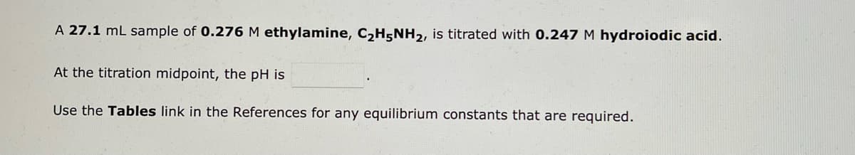 A 27.1 mL sample of 0.276 M ethylamine, C₂H5NH₂, is titrated with 0.247 M hydroiodic acid.
At the titration midpoint, the pH is
Use the Tables link in the References for any equilibrium constants that are required.