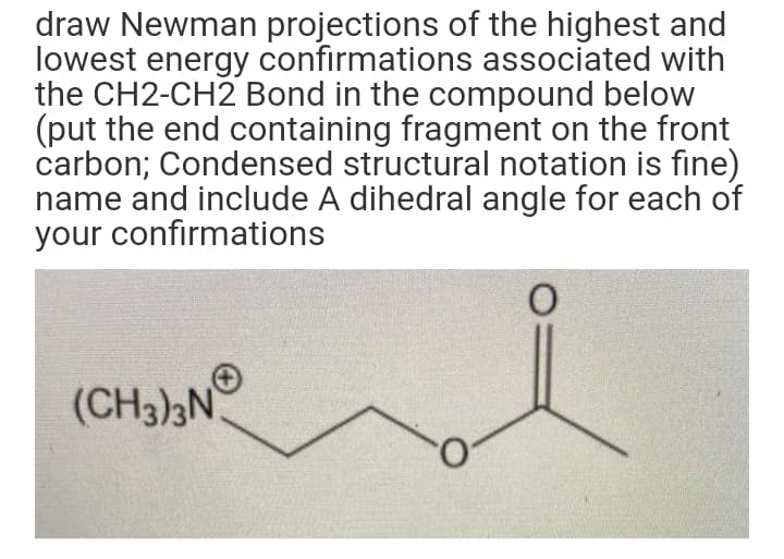 draw Newman projections of the highest and
lowest energy confirmations associated with
the CH2-CH2 Bond in the compound below
(put the end containing fragment on the front
carbon; Condensed structural notation is fine)
name and include A dihedral angle for each of
your confirmations
(CH3),N°
