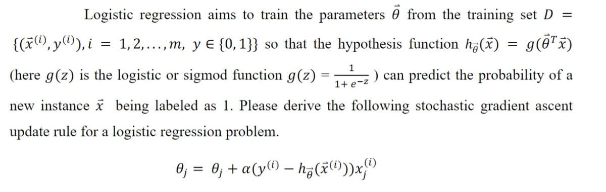 Logistic regression aims to train the parameters from the training set D =
g(0¹ x)
{(x(i),y(¹)), i = 1, 2,...,m, y € {0, 1}} so that the hypothesis function h(x)
1
(here g(z) is the logistic or sigmod function g(z)
1+ e-z
new instance x being labeled as 1. Please derive the following stochastic gradient ascent
update rule for a logistic regression problem.
0₁ = 0₁ + α(y(¹) - h₂(x)))x)
=
) can predict the probability of a
