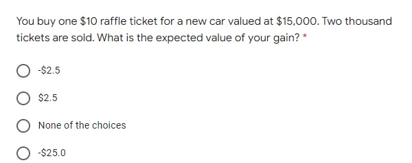 You buy one $10 raffle ticket for a new car valued at $15,000. Two thousand
tickets are sold. What is the expected value of your gain? *
-$2.5
$2.5
None of the choices
-$25.0
