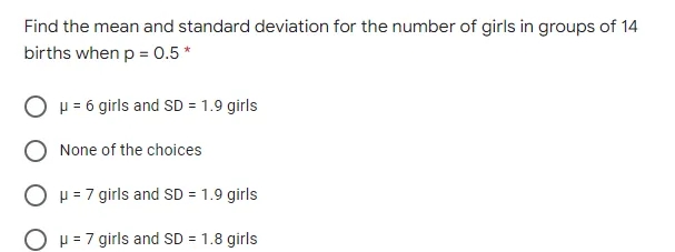 Find the mean and standard deviation for the number of girls in groups of 14
births when p = 0.5*
p = 6 girls and SD = 1.9 girls
None of the choices
O p = 7 girls and SD = 1.9 girls
O H = 7 girls and SD = 1.8 girls
