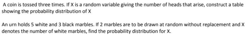 A coin is tossed three times. If X is a random variable giving the number of heads that arise, construct a table
showing the probability distribution of X
An urn holds 5 white and 3 black marbles. If 2 marbles are to be drawn at random without replacement and X
denotes the number of white marbles, find the probability distribution for X.
