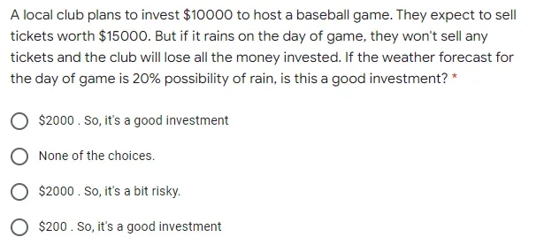 A local club plans to invest $10000 to host a baseball game. They expect to sell
tickets worth $15000. But if it rains on the day of game, they won't sell any
tickets and the club will lose all the money invested. If the weather forecast for
the day of game is 20% possibility of rain, is this a good investment? *
$2000. So, it's a good investment
None of the choices.
O $2000 . So, it's a bit risky.
$200. So, it's a good investment
