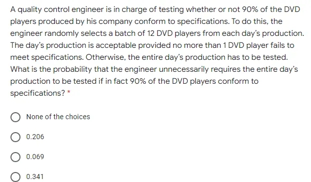 A quality control engineer is in charge of testing whether or not 90% of the DVD
players produced by his company conform to specifications. To do this, the
engineer randomly selects a batch of 12 DVD players from each day's production.
The day's production is acceptable provided no more than 1 DVD player fails to
meet specifications. Otherwise, the entire day's production has to be tested.
What is the probability that the engineer unnecessarily requires the entire day's
production to be tested if in fact 90% of the DVD players conform to
specifications? *
None of the choices
0.206
0.069
0.341
