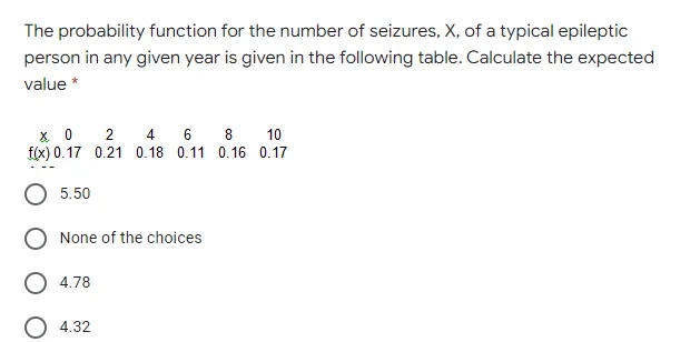 The probability function for the number of seizures, X, of a typical epileptic
person in any given year is given in the following table. Calculate the expected
value *
4 6 8
X 0 2
f(x) 0.17 0.21 0.18 0.11 0.16 0.17
10
5.50
None of the choices
4.78
4.32
