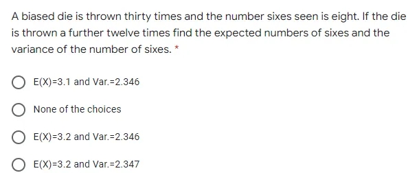 A biased die is thrown thirty times and the number sixes seen is eight. If the die
is thrown a further twelve times find the expected numbers of sixes and the
variance of the number of sixes. *
E(X)=3.1 and Var.=2.346
None of the choices
E(X)=3.2 and Var.=2.346
E(X)=3.2 and Var.=2.347
