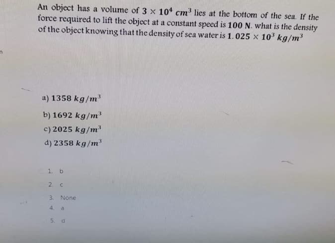 An object has a volume of 3 x 104 cm³ lies at the bottom of the sea. If the
force required to lift the object at a constant speed is 100 N. what is the density
of the object knowing that the density of sea water is 1.025 x 10³ kg/m³
a) 1358 kg/m
b) 1692 kg/m
c) 2025 kg/m
d) 2358 kg/m
1. b
2. C
3. None
4.
a
5. d
