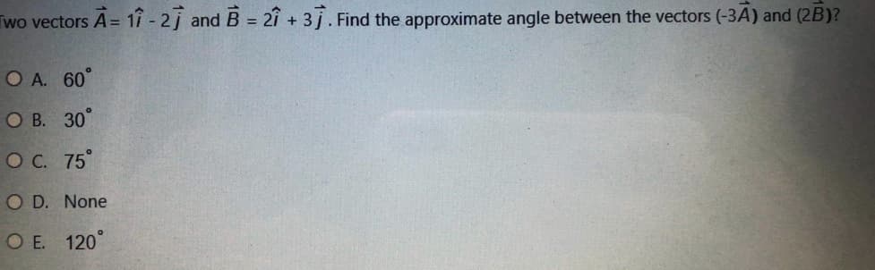 Two vectors A= 1î - 2j and B = 2î + 3j. Find the approximate angle between the vectors (-3A) and (2B)?
O A. 60°
О В. 30°
ОС. 75°
O D. None
O E. 120°
