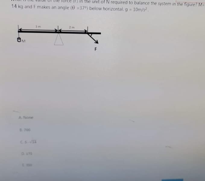 (F) in the unit of N required to balance the system in the figure? M=
14 kg and F makes an angle (0 =37°) below horizontal. g 10m/s2.
%3D
3 m
2 m
A None
8.700
CS.T
D 175
E 350
