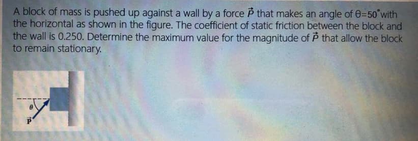 A block of mass is pushed up against a wall by a force P that makes an angle of 0=50°with
the horizontal as shown in the figure. The coefficient of static friction between the block and
the wall is 0.250. Determine the maximum value for the magnitude of P that allow the block
to remain stationary.
