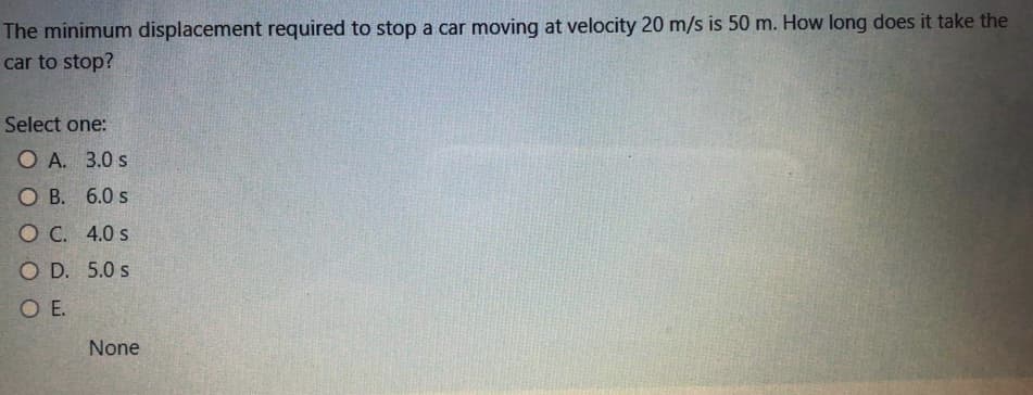 The minimum displacement required to stop a car moving at velocity 20 m/s is 50 m. How long does it take the
car to stop?
Select one:
O A. 3.0 s
O B. 6.0 s
O C. 4.0 s
O D. 5.0 s
O E.
None
