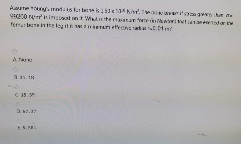 Assume Young's modulus for bone is 1.50 x 1010 N/m2. The bone breaks if stress greater than o=
99260 N/m2 is imposed on it. What is the maximum force (in Newton) that can be exerted on the
femur bone in the leg if it has a minimum effective radius r=0.01 m?
A. None
B. 31.18
C. 15.59
D. 62.37
E. 5.584
