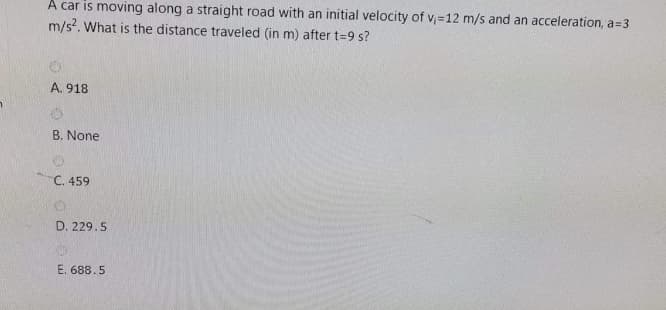 A car is moving along a straight road with an initial velocity of v,=12 m/s and an acceleration, a=3
m/s?. What is the distance traveled (in m) after t=9 s?
A. 918
B. None
C. 459
D. 229.5
E. 688.5
