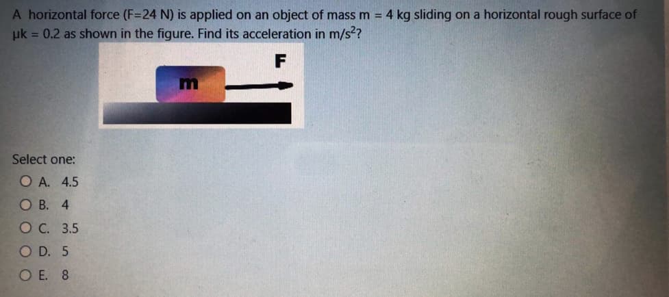 A horizontal force (F=24 N) is applied on an object of mass m 4 kg sliding on a horizontal rough surface of
uk = 0.2 as shown in the figure. Find its acceleration in m/s?
m
Select one:
O A. 4.5
О В. 4
ОС. 3.5
O D. 5
O E. 8
