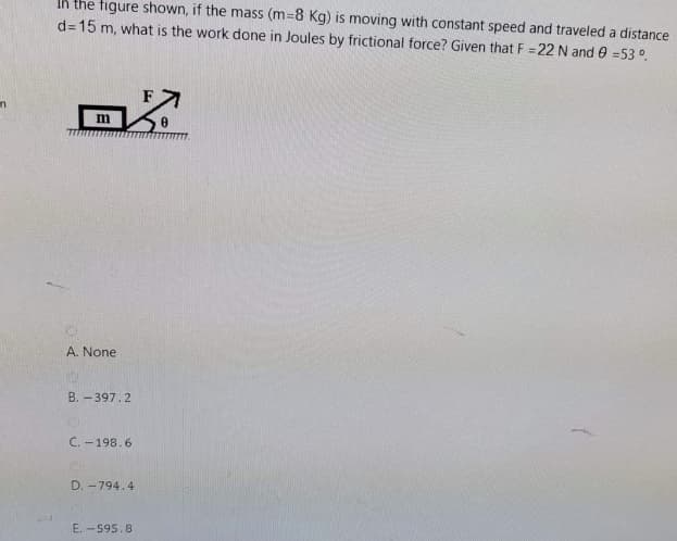 IK the figure shown, if the mass (m=8 Kg) is moving with constant speed and traveled a distance
d=15 m, what is the work done in Joules by frictional force? Given that F =22 N and 0 =53 °.
%3D
A. None
B. -397.2
C. - 198.6
D. -794.4
E. -595.8
