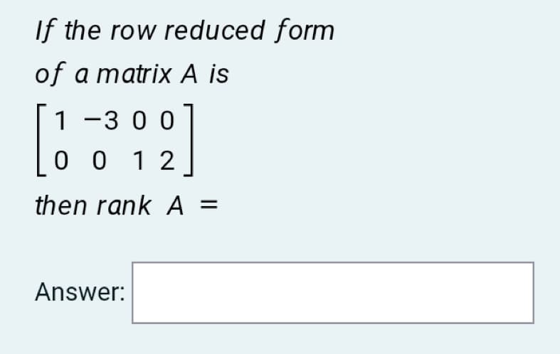 If the row reduced form
of a matrix A is
1 -3 00
0 0 1 2
then rank A =
Answer:
