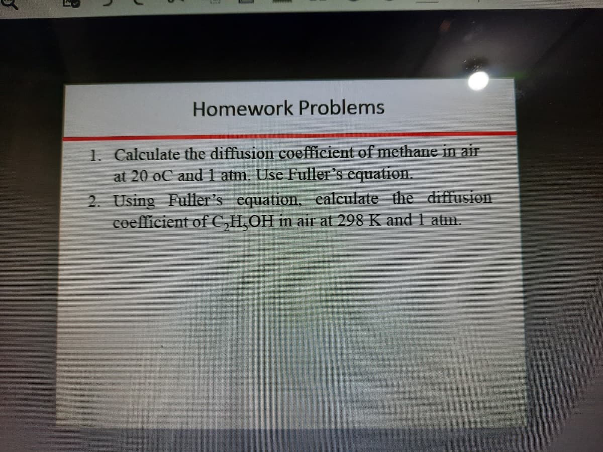 Homework Problems
1. Calculate the diffusion coefficient of methane in air
at 20 oC and 1 atm. Use Fuller's equation.
2. Using Fuller's equation, calculate the diffusion
coefficient of C,H,OH in air at 298 K and 1 atm.
