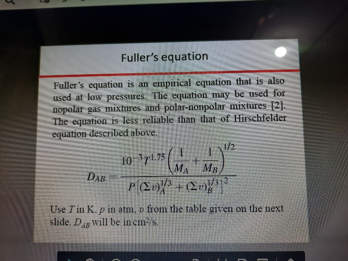 Fuller's equation
Fuller's equation is an empirical equation that is also
used at low pressures. The equation may be used for
nopolar gas mixtures and polar-nonpolar mixtures [2].
The equation is less reliable than that of Hirschfelder
equation described above.
1/2
10-T 75
DAB
+.
MA MB
Use T in K. p in atm, o from the table gven on the next
slide. D will be in cm/s.
AB
