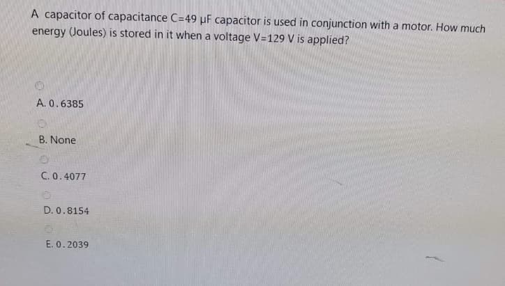 A capacitor of capacitance C=49 µF capacitor is used in conjunction with a motor. How much
energy (Joules) is stored in it when a voltage V=129 V is applied?
A. 0.6385
B. None
C. 0.4077
D. 0.8154
E. 0.2039
