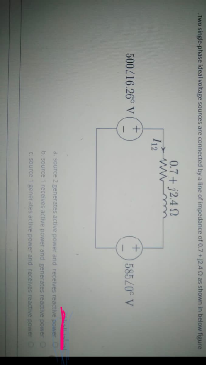 Two single-phase ideal voltage sources are connected by a line of impedance of 0.7 + j2.4 Q as shown in below figure
0.7+ j2.4 N
I12
500/16.26° V
58520° V
a. source 2 generates active power and receives reactive power
b. source 1 receives active power and generates reactive power
C. source 1 generates active power and receives reactive power
