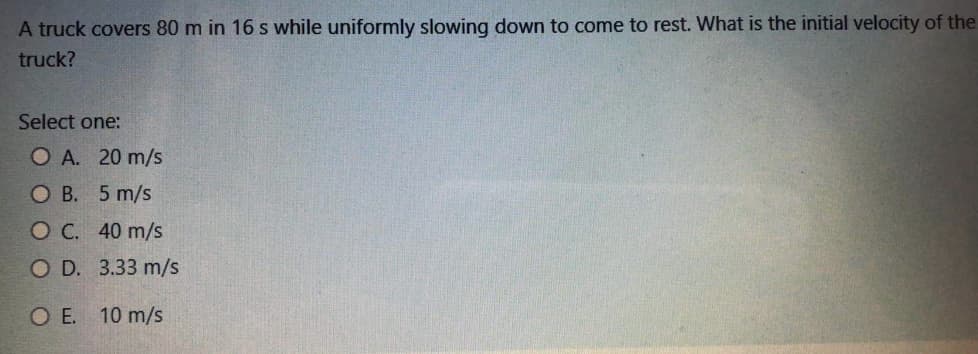 A truck covers 80 m in 16 s while uniformly slowing down to come to rest. What is the initial velocity of the
truck?
Select one:
O A. 20 m/s
ОВ. 5 m/s
ОС. 40 m/s
O D. 3.33 m/s
O E. 10 m/s
