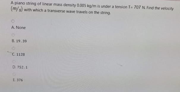 A piano string of linear mass density 0.005 kg/m is under a tension T= 707 N. Find the velocity
(m/s) with which a transverse wave travels on the string.
A. None
В. 19.39
C. 1128
D. 752.1
Е. 376
