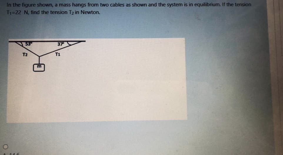 In the figure shown, a mass hangs from two cables as shown and the system is in equilibrium. If the tension
T1=22 N, find the tension T2 in Newton.
37
T2
T1
m
